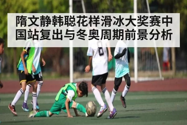 隋文静韩聪花样滑冰大奖赛中国站复出与冬奥周期前景分析